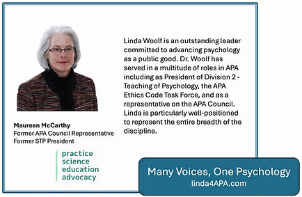 Maureen McCarthy, STP former President Endorsement: Linda Woolf is an outstanding leader committed to advancing psychology as a public good. Dr. Woolf has served in a multitude of roles in APA including as President of Division 2 - Teaching of Psychology, the APA Ethics Code Task Force, and as a representative on the APA Council. Linda is particularly well-positioned to represent the entire breadth of the discipline.