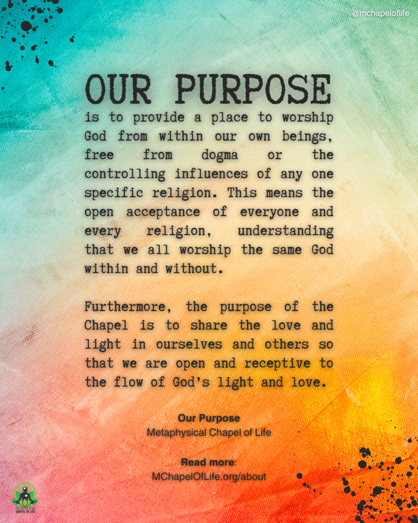 "Our Purpose is to provide a place to worship God from within our own beings, free from dogma or the controlling influences of any one specific religion. This means the open acceptance of everyone and every religion, understanding that we all worship the same God within and without. Furthermore, the purpose of the Chapel is to share the love and light in ourselves and others so that we are open and receptive to the flow of God’s light and love." —Our Purpose, Metaphysical Chapel of Life. Read more: MChapelOfLife.org/about