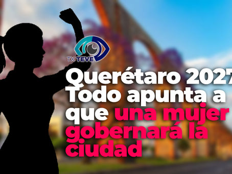 Querétaro 2027: Todo apunta a que una mujer gobernará la ciudad