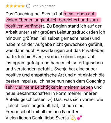 Das Coaching bei Svenja hat mein Leben auf vielen Ebenen unglaublich bereichert und zum positiven verändert. Zu Beginn stand ich auf der Arbeit unter sehr großem Leistungsdruck (den ich mir zum größten Teil selbst gemacht habe) und habe mich der Aufgabe nicht gewachsen gefühlt, was dann auch Auswirkungen auf das Privatleben hatte. Ich bin Svenja vorher schon länger auf Instagram gefolgt und habe mich sofort gesehen und verstanden gefühlt. Svenja hat eine super positive und empathische Art und gibt einfach die besten Impulse. Ich habe nun nach dem Coaching sehr viel mehr Leichtigkeit in meinem Leben und neue Bekanntschaften in Form meiner inneren Anteile geschlossen. :-) Das, was sich vorher wie
"talsch sein" angefühlt hat, ist nun eine Freundschaft mit all meinen