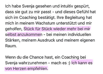 Ich habe Svenja gesehen und intuitiv gespürt, dass sie gut zu mir passt - und dieses Gefühl hat sich im Coaching bestätigt. Ihre Begleitung hat mich in meinem Wachstum unterstützt und mir geholfen, Stück für Stück wieder mehr bei mir selbst anzukommen - bei meinen individuellen Stärken, meinem Ausdruck und meinem eigenen
Raum.
Wenn du die Chance hast, ein Coaching bei Svenja wahrzunehmen - mach es :) Ich kann es von Herzen empfehlen.