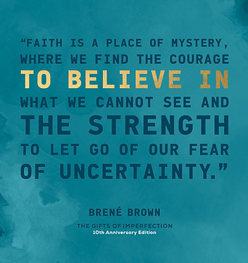 Brene' Brown's quote from The 10th anniversary edition of The Gifts of Imperfection. "Faith is a place of mystery, where we find the courage to believe in what we cannot see and the strength to let go of our fear of uncertainty."