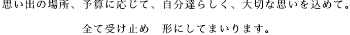 思い出の場所、予算に応じて、自分達らしく、大切な思いを込めて。 全て受け止め 形にしてまいります。