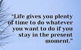 Life gives you plenty of time to do whatever you want to do if you stay in the present moment.