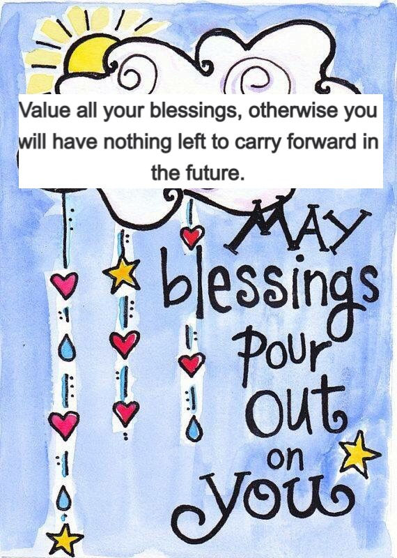 Value all your blessings, otherwise you will have nothing left to carry forward in the future.