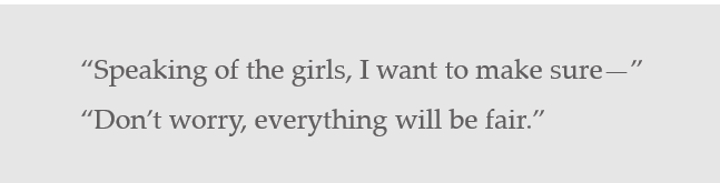 "Speaking of the girls, I want to make sure--" "Don't worry, everything will be fair"