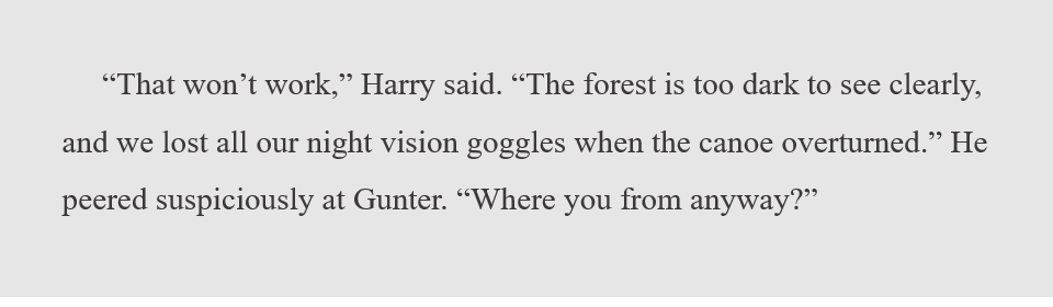 "That won't work," Harry said. "The forest is too dark to see clearly, and we lost all our night vision goggles when the canoe overturned." He peered suspiciously at Gunter. "Where you from anyway?"