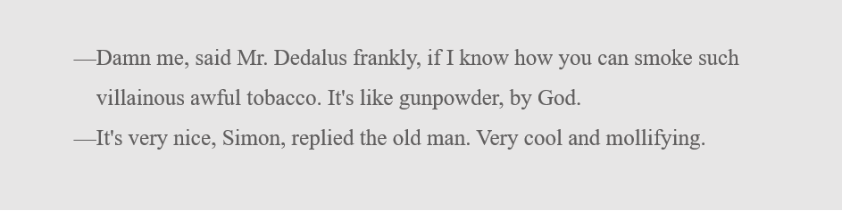 (This dialogue starts with an em dash.) Damn me, said Mr. Dedalus frankly, if I know how you can smoke such villainous awful tobacco. It's like gunpowder, by God. (This next line also starts with an em dash.) It's very nice, Simon, replied the old man. Very cool and mollifying.