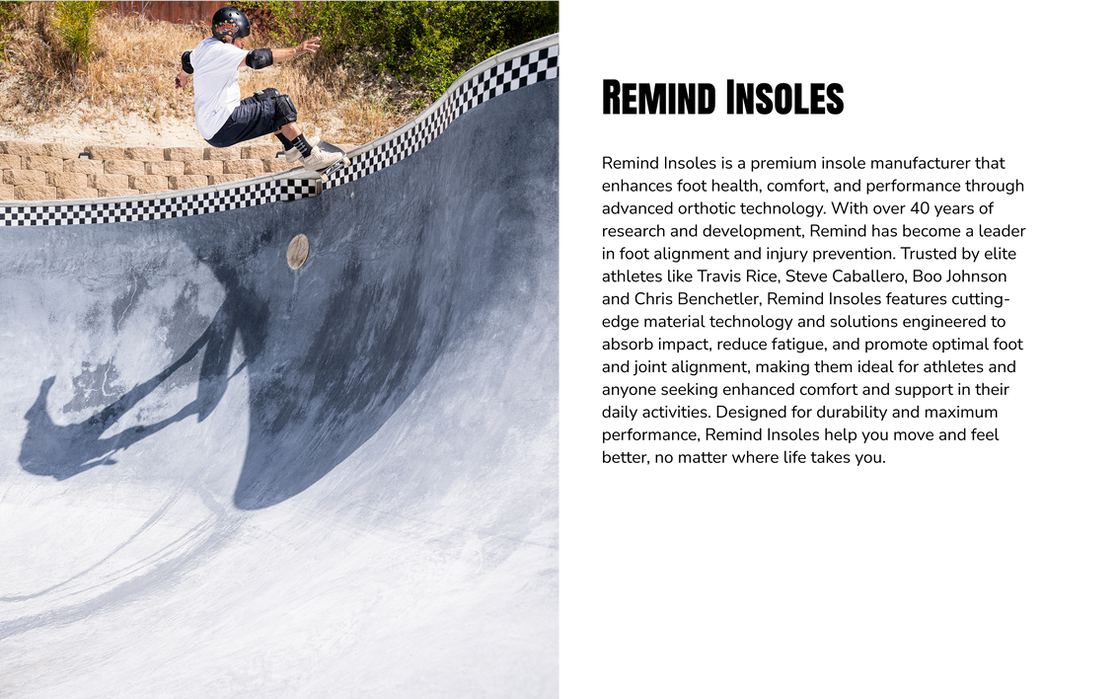 Photo of skateboarder in a skate park - Remind Insoles is a premium insole manufacturer that enhances foot health, comfort, and performance through advanced orthotic technology. With over 40 years of research and development, Remind has become a leader in foot alignment and injury prevention. Trusted by elite athletes like Travis Rice, Steve Caballero, Boo Johnson and Chris Benchetler, Remind Insoles features cutting-edge material technology and solutions engineered to absorb impact, reduce fatigue, and promote optimal foot and joint alignment, making them ideal for athletes and anyone seeking enhanced comfort and support in their daily activities. Designed for durability and maximum performance, Remind Insoles help you move and feel better, no matter where life takes you.