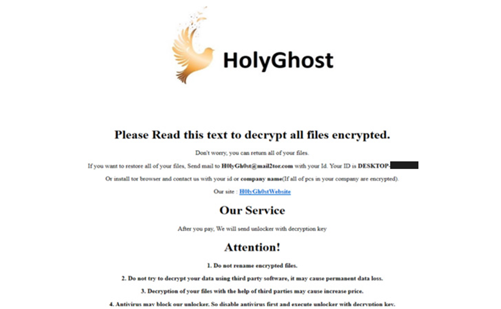 please read this text to decrypt all files encrypted. Don’t worry, you can return all of your files. If you want to restore all of your files mail to H0lyGh0st@ with your ID. Or install tor browser and contact us with your id or company name(If all pcs in you company are encrypted) out site. Our service After you pay we will send unlocked with decryption key
