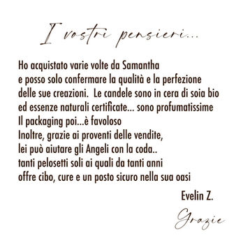 I vostri pensieri...
Ho acquistato varie volte da Samantha e posso solo confermare la qualità e la perfezione delle sue creazioni. Le candele sono in cera di soia bio ed essenze naturali certificate... sono profumatissime
Il packaging poi...è favoloso
Inoltre, grazie ai proventi delle vendite, lei può aiutare gli Angeli con la coda.. tanti pelosetti soli ai quali da tanti anni offre cibo, cure e un posto sicuro nella sua oasi
Evelin Z.
Grazie
Scented Light