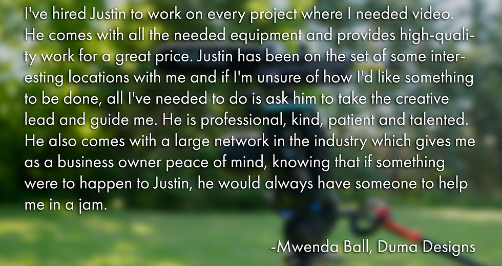A Picture of a quote. "I've hired Justin to work on every project where I needed video. He comes with all the needed equipment and provides high-quality work for a great price. Justin has been on the set of some interesting locations with me and if I'm unsure of how I'd like something to be done, all I've needed to do is ask him to take the creative lead and guide me. He is professional, kind, patient and talented. He also comes with a large network in the industry which gives me as a business owner peace of mind, knowing that if something were to happen to Justin, he would always have someone to help me in a jam. -Mwenda Ball, Duma Designs"
