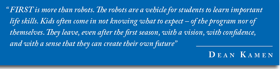 "FIRST is more than robots. The robots are a vehicle for students t learn life skills. Kids often come in not knowing what to expect - of the program nor of themselves. They leave, even after the first season, with a vision, with confidence, and with a sense that they can create their own future" - Dean Kamen
