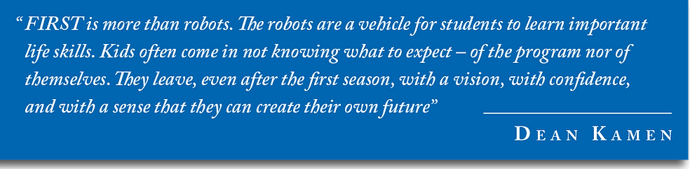 "FIRST is more than robots. The robots are a vehicle for students t learn life skills. Kids often come in not knowing what to expect - of the program nor of themselves. They leave, even after the first season, with a vision, with confidence, and with a sense that they can create their own future" - Dean Kamen