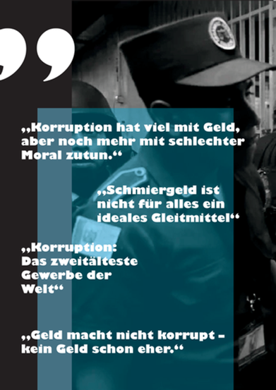 Vor dem schwarz-weißen Hintergrund eines Menschen in Uniform stehen vier Sätze in einer blauen transparenten Box. Die Sätze lauten: "Korruption hat viel mit Geld, aber noch mehr mit schlechter Moral zu tun", "Schmiergeld ist nicht für alles ein ideales Gleitmittel", Korruption: Das zweitälteste Gewerbe der Welt" und "Geld macht nicht korrupt - kein Geld schon eher".