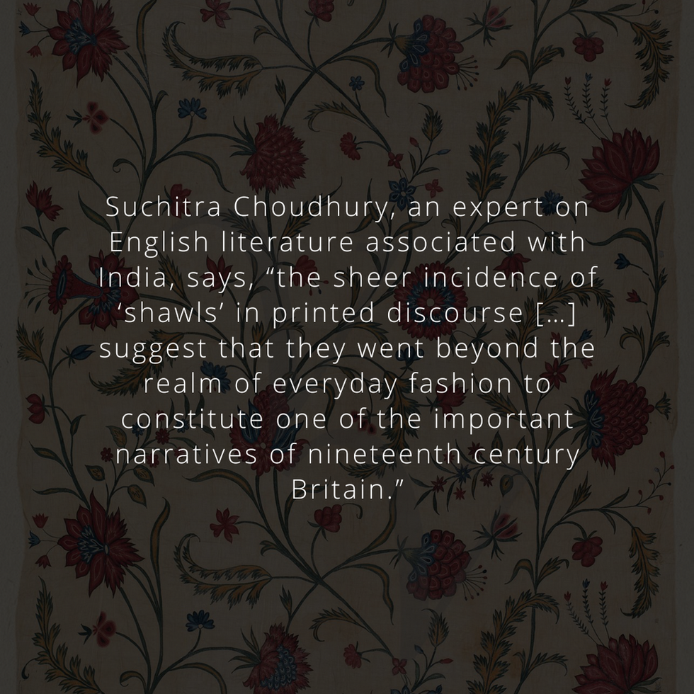Suchitra Choudhury, an expert on English literature associated with India, says, “the sheer incidence of ‘shawls’ in printed discourse […] suggest that they went beyond the realm of everyday fashion to constitute one of the important narratives of nineteenth century Britain.”