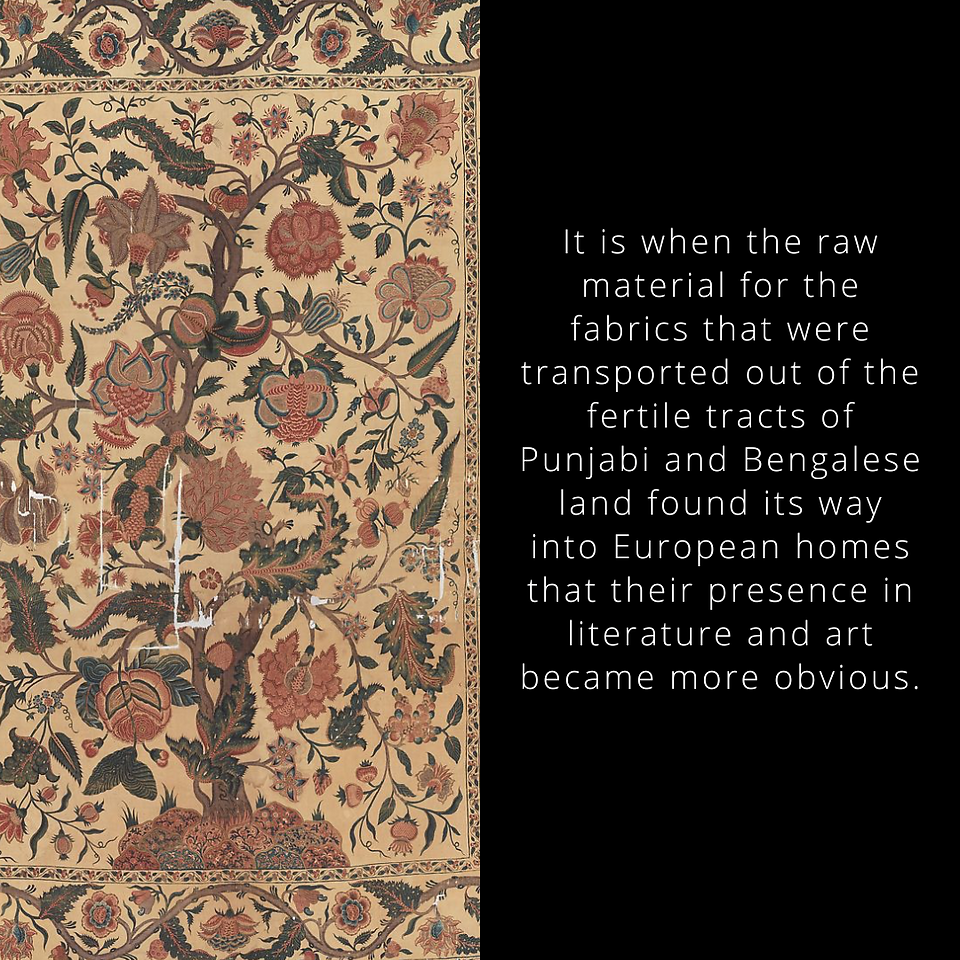 It is when the raw material for the fabrics that were transported out of the fertile tracts of Punjabi and Bengalese land found its way into European homes that their presence in literature and art became more obvious.