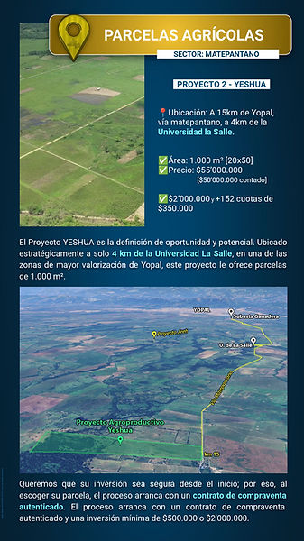 Detalles del Proyecto 2 - Yeshua, ubicado en una de las zonas de mayor proyección y valorización de Yopal: el sector Matepantano, a solo 4 km de la Universidad La Salle (15 km del casco urbano). Características de inversión:
Área: Parcelas amplias de 1.000 m² (20x50).
Precio: $55.000.000 financiado (o $50.000.000 de contado).
Facilidad de Pago: Cuota inicial de $2.000.000 y 152 cuotas mensuales bajas de $350.000.
Seguridad: El proceso inicia con contrato de compraventa autenticado. Una oportunidad estratégica que combina potencial agrícola con la plusvalía de estar cerca de un eje educativo importante.