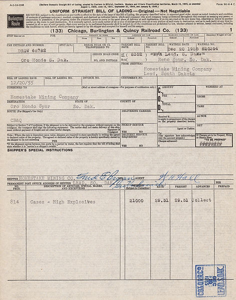 Here is an obscure piece of Homestake Mining Company history that may also appeal to railroad collectors: Chicago , Burlington & Quincy Railroad Company Bill of Lading dated December 20th, 1955. This is record of a rail car hauling 814 Cases of HIGH EXPLOSIVES to the Homestake Mine at Lead, South Dakota. This shipment weighed 21,000 pounds! Some of the railway stops mentioned on this document: Oro Hondo, South Dakota Oro Hondo Spur Reno Spur Signed by Fred E. Brogan and W. A. Hall.