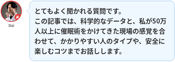 Dai:とてもよく聞かれる質問です。
この記事では、科学的なデータと、私が50万人以上に催眠術をかけてきた現場の感覚を合わせて、かかりやすい人のタイプや、安全に楽しむコツまでお話しします。