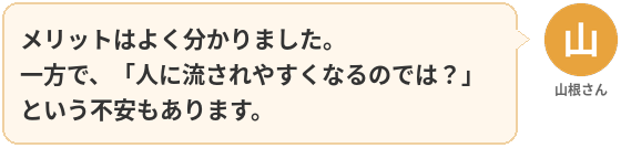 山根さん:メリットはよく分かりました。
一方で、「人に流されやすくなるのでは?」という不安もあります。