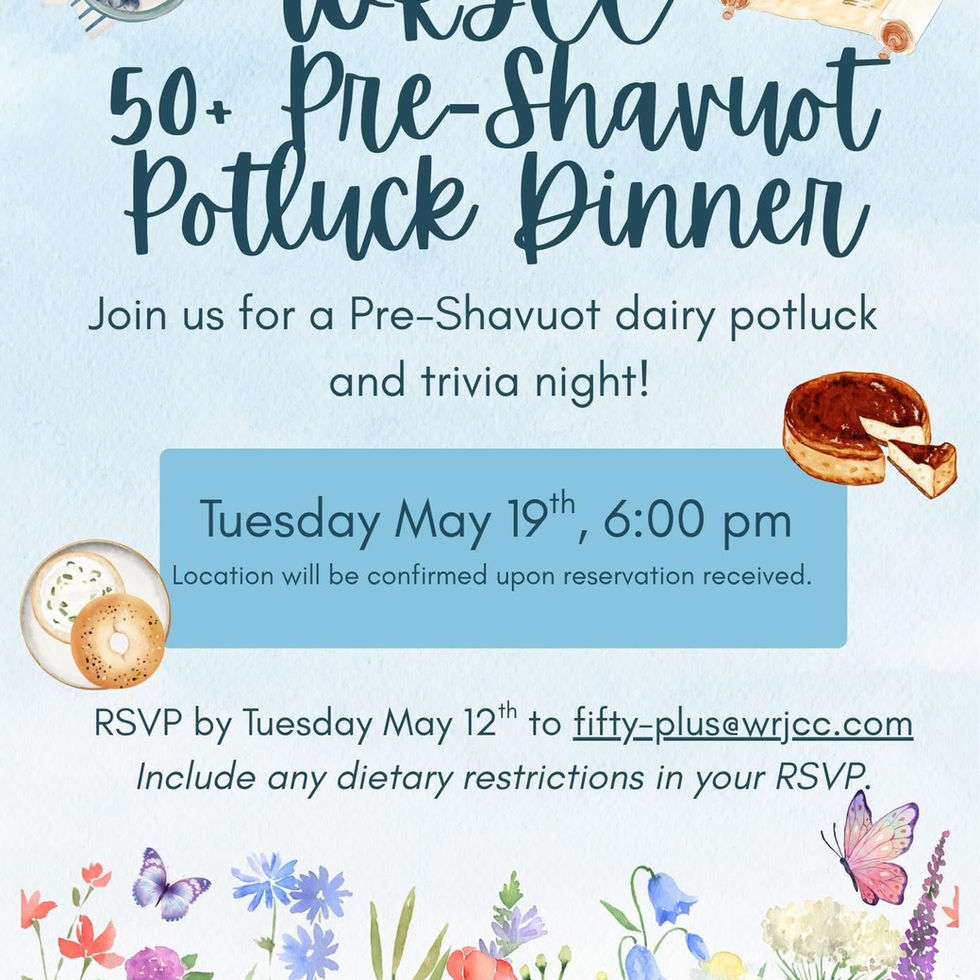 WRJCC 50+ Pre-Shavuot Potluck Dinner. Join us for a  Pre-Shavuot dairy potluck and trivia night! Tuesday May 19th, 6:00pm. Location will be confirmed upon reservation received. RSVP by Tuesday May 12th to fifty-plus@wrjcc.com. Include any dietary restrictions in your RSVP.