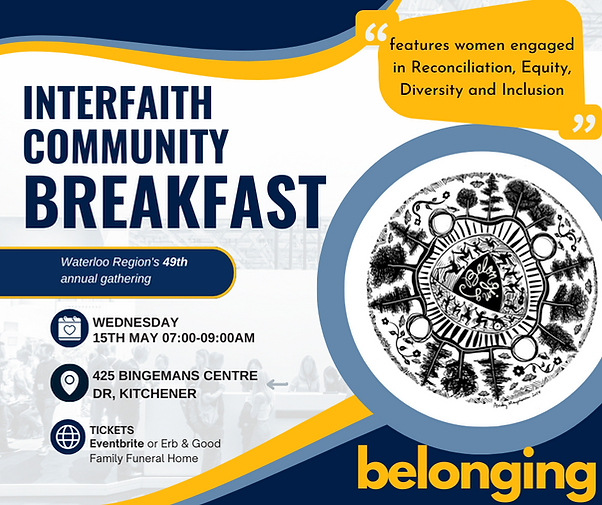 INTERFAITH COMMUNITY
BREAKFAST.
Waterloo Region's 49th annual gathering on 
WEDNESDAY
15TH MAY from 07:00 to 09:00AM at 
425 BINGEMANS CENTRE
DRIVE, KITCHENER.
TICKETS from 
Eventbrite or Erb & Good Family Funeral Home. The event features women engaged in Reconciliation, Equity, Diversity and Inclusion
INTERFAITH COMMUNITY
BREAKFAST
Waterloo Region's 49th annual gathering
WEDNESDAY
15TH MAY 07:00-09:00AM
425 BINGEMANS CENTRE
DR, KITCHENER
TICKETS
Eventbrite or Erb & Good
Family Funeral Home.