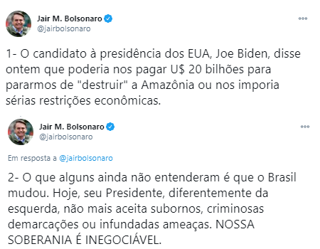 A imagem mostra dois tweets do presidente Jair Bolsonaro. Dizendo: 1 - O candidato à presidência dos EUA, Joe Biden, disse ontem que poderia nos pagar 20 bilhões de dólares para pararmos de “destruir” a Amazônia ou nos imporia sérias restrições econômicas. 2 - O que alguns ainda não entenderam é que o Brasil mudou. Hoje, seu Presidente, diferentemente da esquerda, não aceita subornos, criminosas demarcações ou infundadas ameaças. NOSSA SOBERANIA É INEGOCIÁVEL.