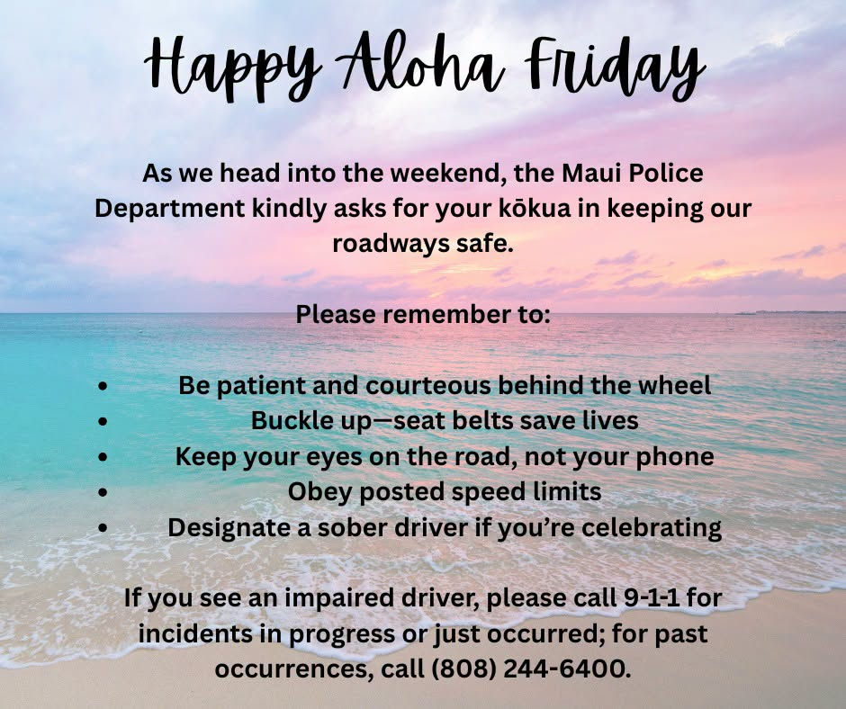 The Maui Police Department wishes everyone a Happy Aloha Friday and reminds drivers to help keep Maui roadways safe. Be patient behind the wheel, buckle up, avoid phone distractions, obey speed limits, and designate a sober driver. Report impaired drivers by calling 9-1-1 for incidents in progress or just occurred, or (808) 244-6400 for past occurrences. #AlohaFriday #MauiPolice