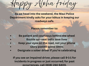 The Maui Police Department asks drivers to buckle up, put phones away, obey speed limits, and designate a sober driver. To report an impaired driver, call 9-1-1 if the incident is in progress or just occurred, or (808) 244-6400 for a past occurrence.