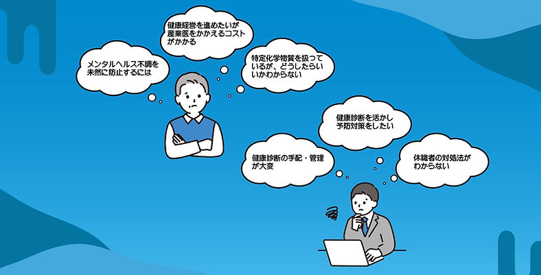 こんなお悩みはありませんか?メンタルヘルス不調を未然に防止するには 健康経営を進めたいが産業医をかかえるコストがかかる 特定の化学物質を扱っているが、どうしたらいいかわからない 健康診断の手配・管理が大変 健康診断を活かしたい予防対策をしたい 休職者の対処法がわからない