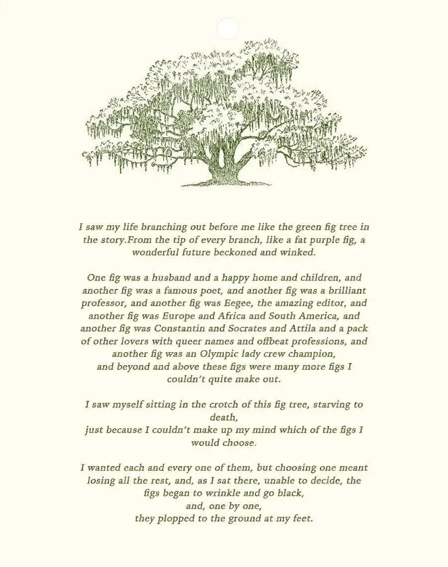 Sylvia Plath's Fig Tree Analogy. “I saw my life branching out before me like the green fig tree in the story. From the tip of every branch, like a fat purple fig, a wonderful future beckoned and winked. One fig was a husband and a happy home and children, and another fig was a famous poet and another fig was a brilliant professor, and another fig was Ee Gee, the amazing editor, and another fig was Europe and Africa and South America, and another fig was Constantin and Socrates and Attila and a pack of other lovers with queer names and offbeat professions, and another fig was an Olympic lady crew champion, and beyond and above these figs were many more figs I couldn't quite make out. I saw myself sitting in the crotch of this fig tree, starving to death, just because I couldn't make up my mind which of the figs I would choose. I wanted each and every one of them, but choosing one meant losing all the rest, and, as I sat there, unable to decide, the figs began to wrinkle and go black, and, one by one, they plopped to the ground at my feet.”